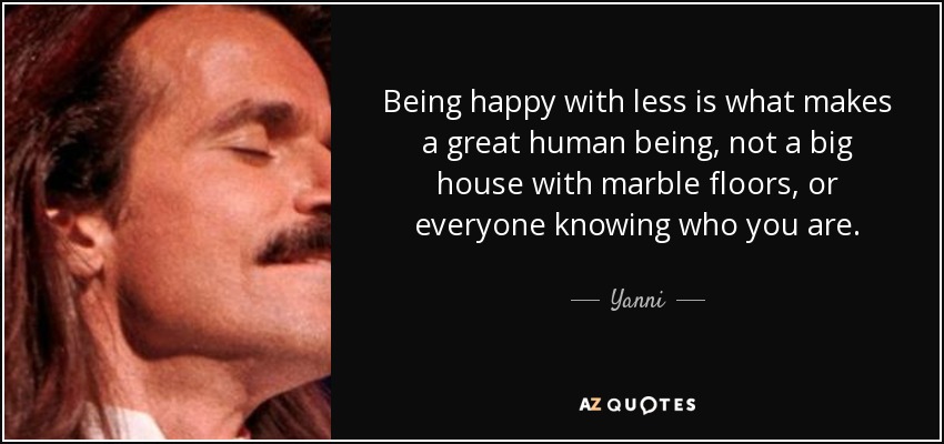 Being happy with less is what makes a great human being, not a big house with marble floors, or everyone knowing who you are. - Yanni