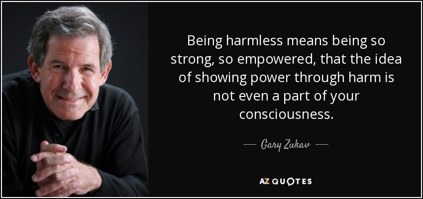 Being harmless means being so strong, so empowered, that the idea of showing power through harm is not even a part of your consciousness. - Gary Zukav