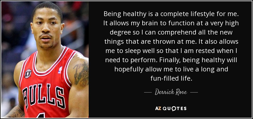 Being healthy is a complete lifestyle for me. It allows my brain to function at a very high degree so I can comprehend all the new things that are thrown at me. It also allows me to sleep well so that I am rested when I need to perform. Finally, being healthy will hopefully allow me to live a long and fun-filled life. - Derrick Rose