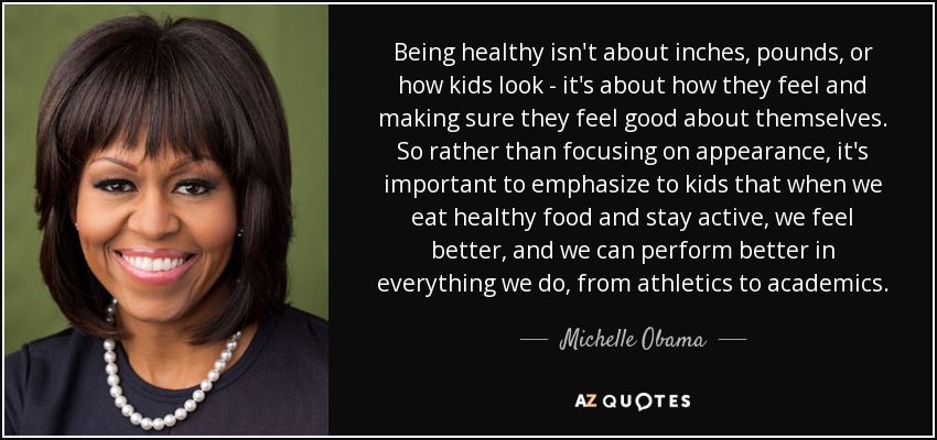 Being healthy isn't about inches, pounds, or how kids look - it's about how they feel and making sure they feel good about themselves. So rather than focusing on appearance, it's important to emphasize to kids that when we eat healthy food and stay active, we feel better, and we can perform better in everything we do, from athletics to academics. - Michelle Obama