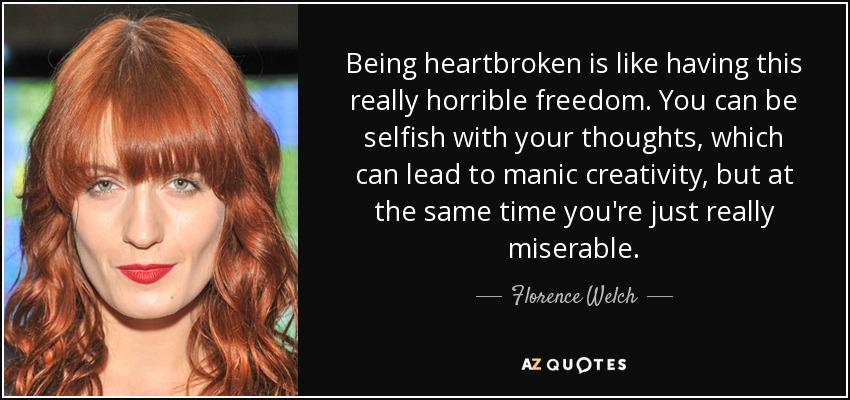 Being heartbroken is like having this really horrible freedom. You can be selfish with your thoughts, which can lead to manic creativity, but at the same time you're just really miserable. - Florence Welch