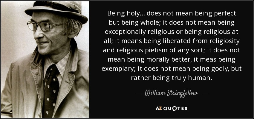 Being holy . . . does not mean being perfect but being whole; it does not mean being exceptionally religious or being religious at all; it means being liberated from religiosity and religious pietism of any sort; it does not mean being morally better, it meas being exemplary; it does not mean being godly, but rather being truly human. - William Stringfellow