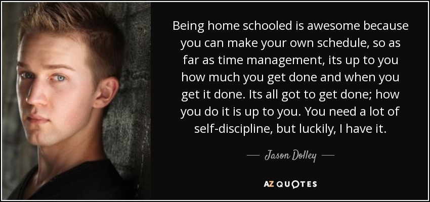 Being home schooled is awesome because you can make your own schedule, so as far as time management, its up to you how much you get done and when you get it done. Its all got to get done; how you do it is up to you. You need a lot of self-discipline, but luckily, I have it. - Jason Dolley
