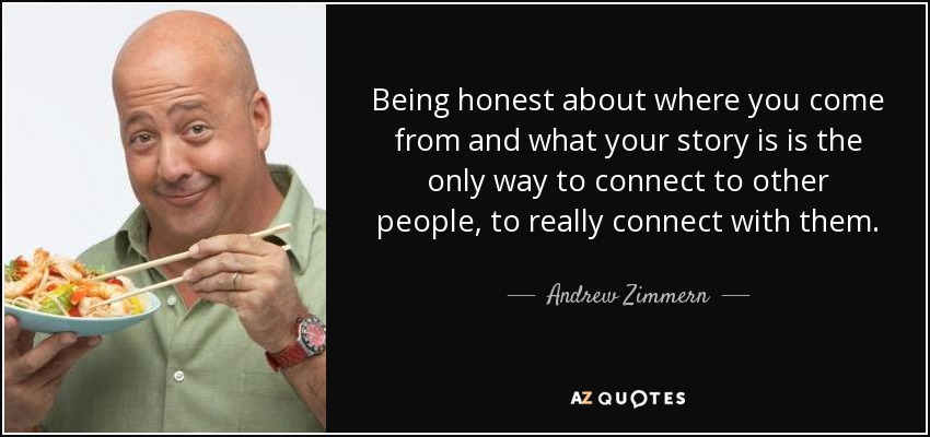 Being honest about where you come from and what your story is is the only way to connect to other people, to really connect with them. - Andrew Zimmern