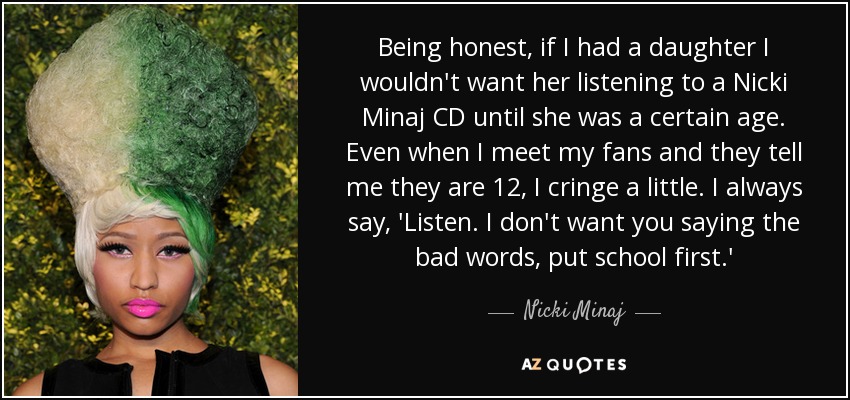 Being honest, if I had a daughter I wouldn't want her listening to a Nicki Minaj CD until she was a certain age. Even when I meet my fans and they tell me they are 12, I cringe a little. I always say, 'Listen. I don't want you saying the bad words, put school first.' - Nicki Minaj