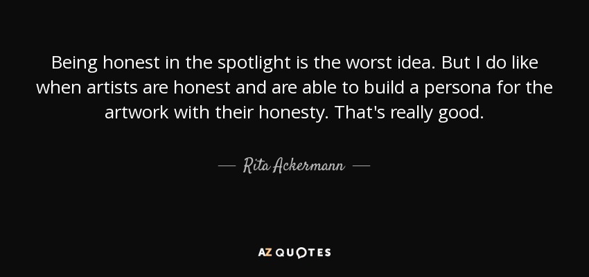 Being honest in the spotlight is the worst idea . But I do like when artists are honest and are able to build a persona for the artwork with their honesty. That's really good. - Rita Ackermann