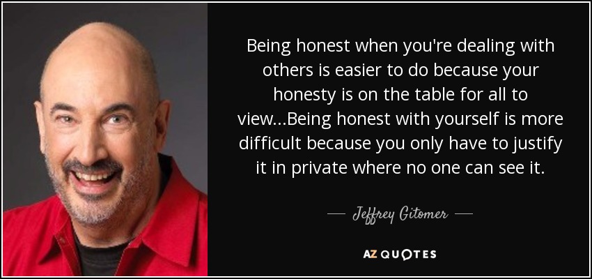 Being honest when you're dealing with others is easier to do because your honesty is on the table for all to view...Being honest with yourself is more difficult because you only have to justify it in private where no one can see it. - Jeffrey Gitomer