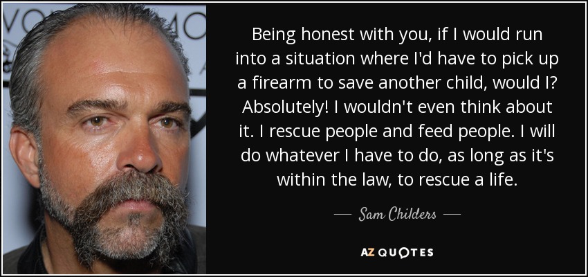 Being honest with you, if I would run into a situation where I'd have to pick up a firearm to save another child, would I? Absolutely! I wouldn't even think about it. I rescue people and feed people. I will do whatever I have to do, as long as it's within the law, to rescue a life. - Sam Childers