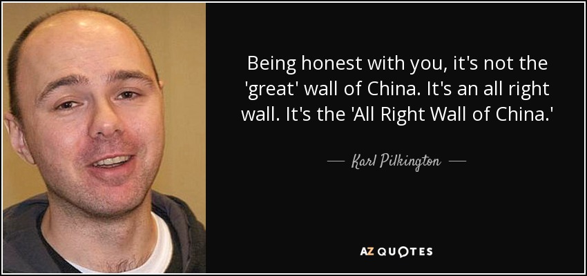 Being honest with you, it's not the 'great' wall of China. It's an all right wall. It's the 'All Right Wall of China.' - Karl Pilkington