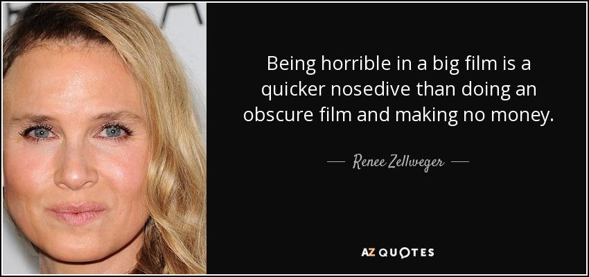 Being horrible in a big film is a quicker nosedive than doing an obscure film and making no money. - Renee Zellweger