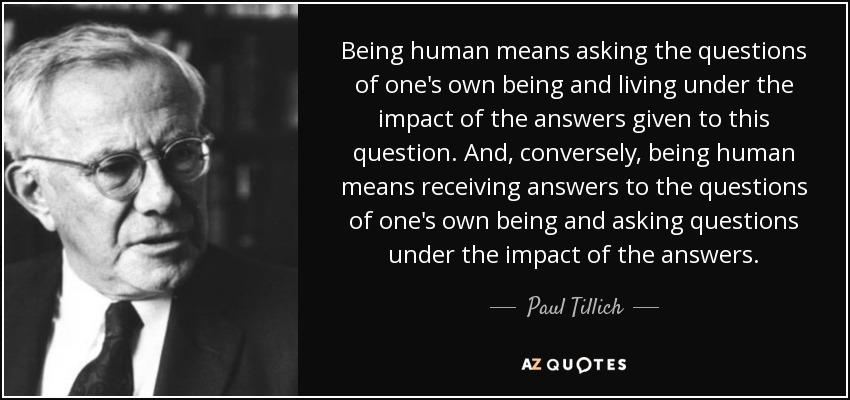 Being human means asking the questions of one's own being and living under the impact of the answers given to this question. And, conversely, being human means receiving answers to the questions of one's own being and asking questions under the impact of the answers. - Paul Tillich