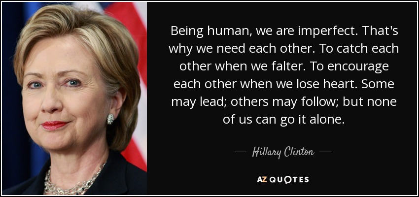 Being human, we are imperfect. That's why we need each other. To catch each other when we falter. To encourage each other when we lose heart. Some may lead; others may follow; but none of us can go it alone. - Hillary Clinton