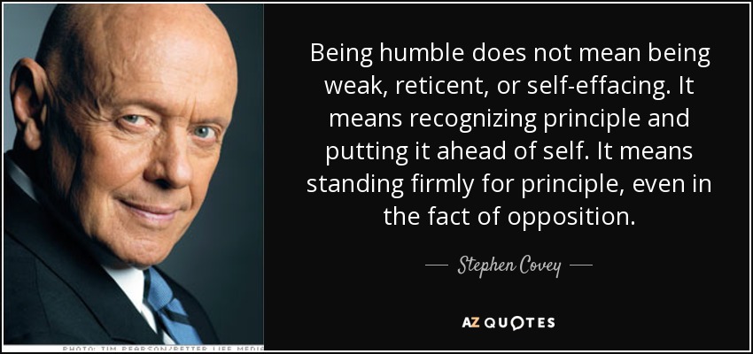 Being humble does not mean being weak, reticent, or self-effacing. It means recognizing principle and putting it ahead of self. It means standing firmly for principle, even in the fact of opposition. - Stephen Covey