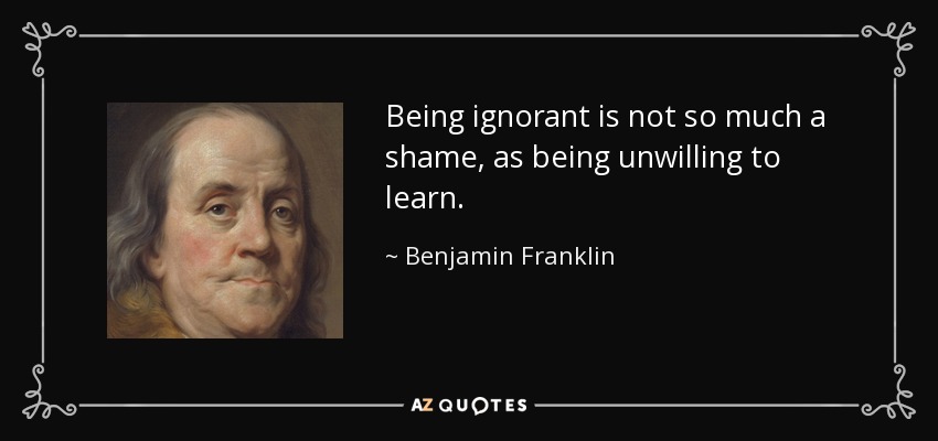 Being ignorant is not so much a shame, as being unwilling to learn. - Benjamin Franklin