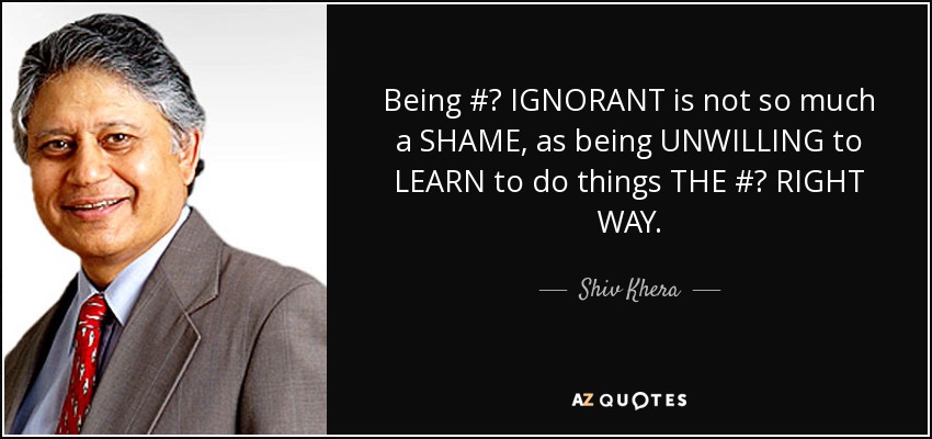 Being #‎ IGNORANT is not so much a SHAME, as being UNWILLING to LEARN to do things THE #‎ RIGHT WAY. - Shiv Khera