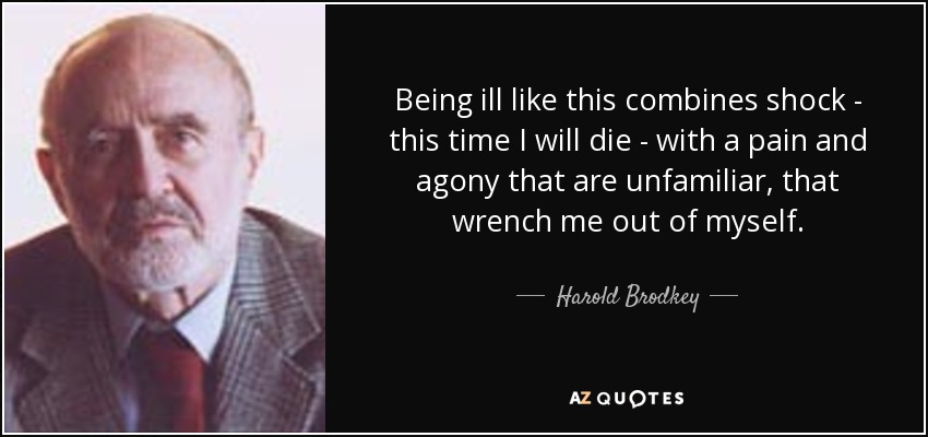 Being ill like this combines shock - this time I will die - with a pain and agony that are unfamiliar, that wrench me out of myself. - Harold Brodkey