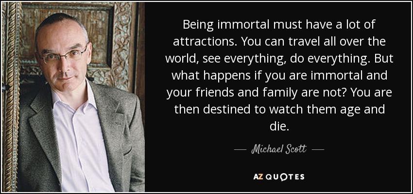 Being immortal must have a lot of attractions. You can travel all over the world, see everything, do everything. But what happens if you are immortal and your friends and family are not? You are then destined to watch them age and die. - Michael Scott