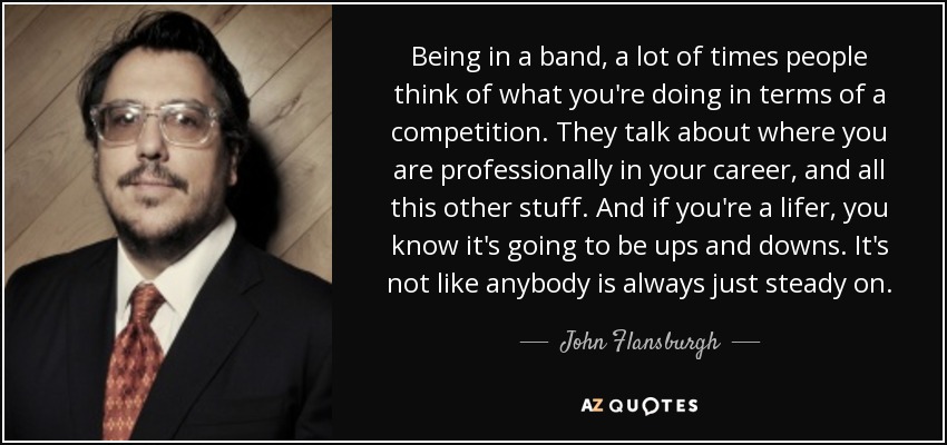 Being in a band, a lot of times people think of what you're doing in terms of a competition. They talk about where you are professionally in your career, and all this other stuff. And if you're a lifer, you know it's going to be ups and downs. It's not like anybody is always just steady on. - John Flansburgh
