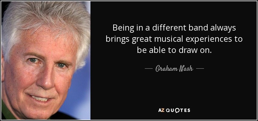 Being in a different band always brings great musical experiences to be able to draw on. - Graham Nash