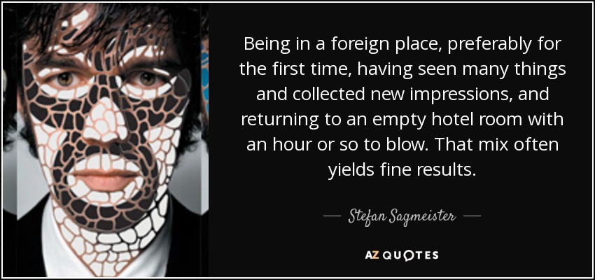 Being in a foreign place, preferably for the first time, having seen many things and collected new impressions, and returning to an empty hotel room with an hour or so to blow. That mix often yields fine results. - Stefan Sagmeister