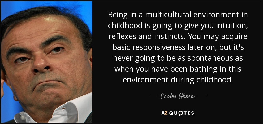 Being in a multicultural environment in childhood is going to give you intuition, reflexes and instincts. You may acquire basic responsiveness later on, but it's never going to be as spontaneous as when you have been bathing in this environment during childhood. - Carlos Ghosn