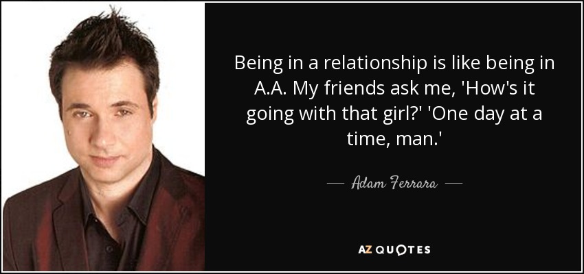 Being in a relationship is like being in A.A. My friends ask me, 'How's it going with that girl?' 'One day at a time, man.' - Adam Ferrara