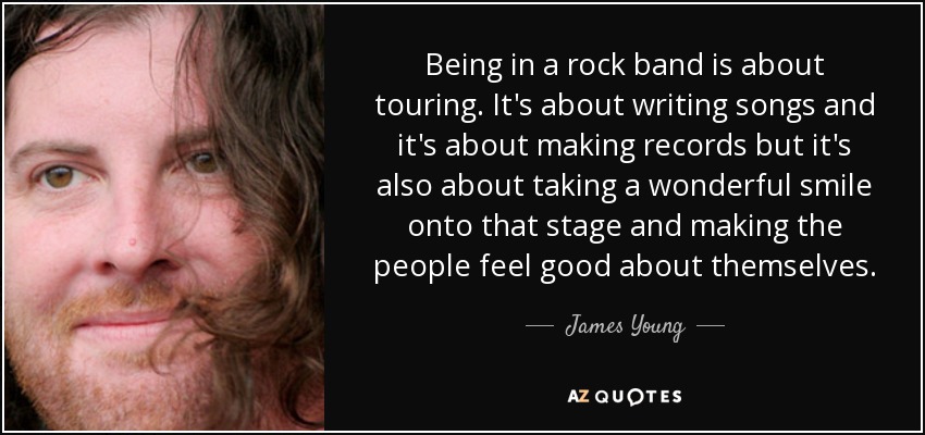 Being in a rock band is about touring. It's about writing songs and it's about making records but it's also about taking a wonderful smile onto that stage and making the people feel good about themselves. - James Young