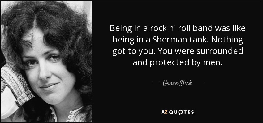 Being in a rock n' roll band was like being in a Sherman tank. Nothing got to you. You were surrounded and protected by men. - Grace Slick