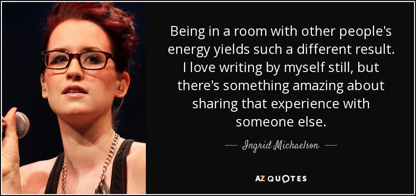 Being in a room with other people's energy yields such a different result. I love writing by myself still, but there's something amazing about sharing that experience with someone else. - Ingrid Michaelson