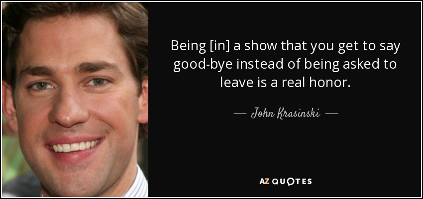 Being [in] a show that you get to say good-bye instead of being asked to leave is a real honor. - John Krasinski
