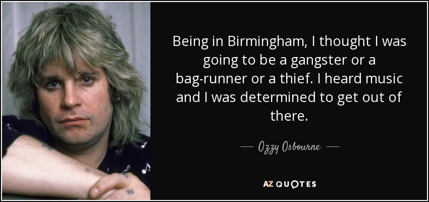 Being in Birmingham, I thought I was going to be a gangster or a bag-runner or a thief. I heard music and I was determined to get out of there. - Ozzy Osbourne
