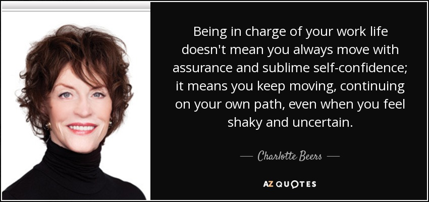 Being in charge of your work life doesn't mean you always move with assurance and sublime self-confidence; it means you keep moving, continuing on your own path, even when you feel shaky and uncertain. - Charlotte Beers