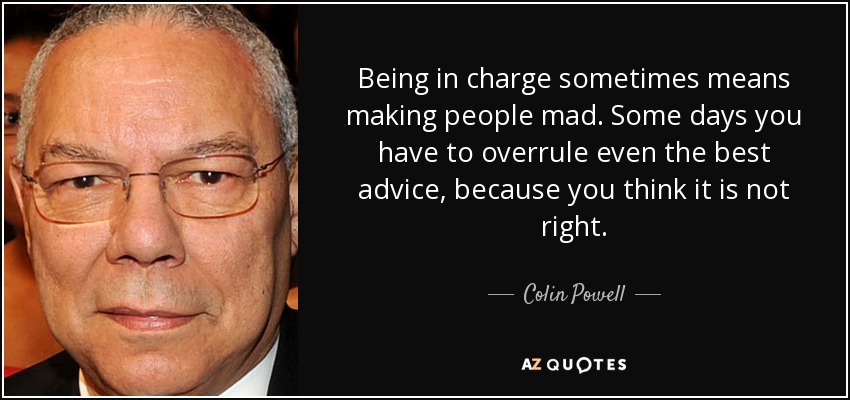 Being in charge sometimes means making people mad. Some days you have to overrule even the best advice, because you think it is not right. - Colin Powell