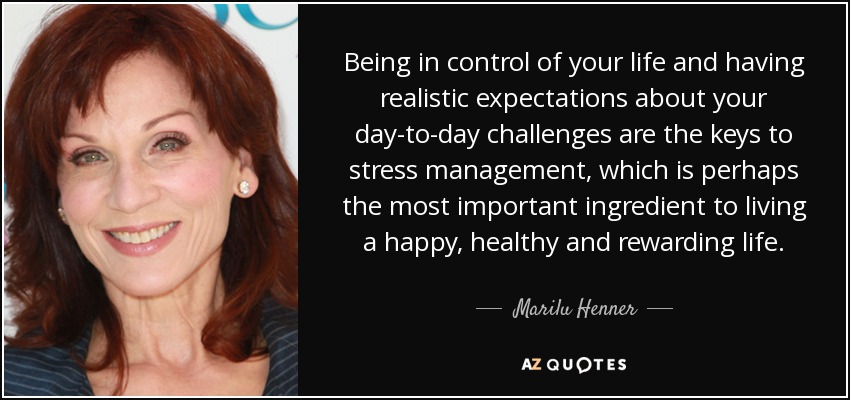 Being in control of your life and having realistic expectations about your day-to-day challenges are the keys to stress management, which is perhaps the most important ingredient to living a happy, healthy and rewarding life. - Marilu Henner