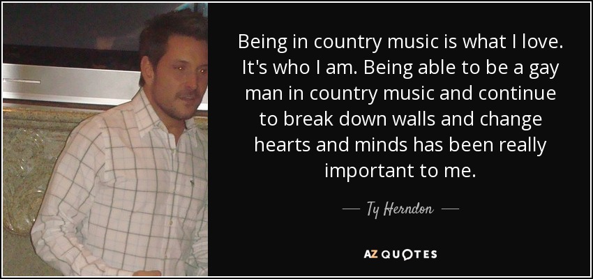 Being in country music is what I love. It's who I am. Being able to be a gay man in country music and continue to break down walls and change hearts and minds has been really important to me. - Ty Herndon