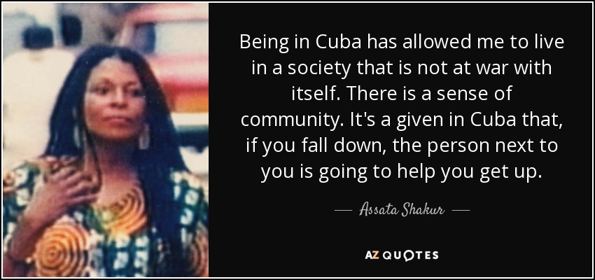 Being in Cuba has allowed me to live in a society that is not at war with itself. There is a sense of community. It's a given in Cuba that, if you fall down, the person next to you is going to help you get up. - Assata Shakur