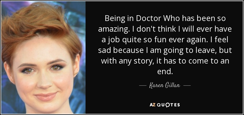 Being in Doctor Who has been so amazing. I don't think I will ever have a job quite so fun ever again. I feel sad because I am going to leave, but with any story, it has to come to an end. - Karen Gillan