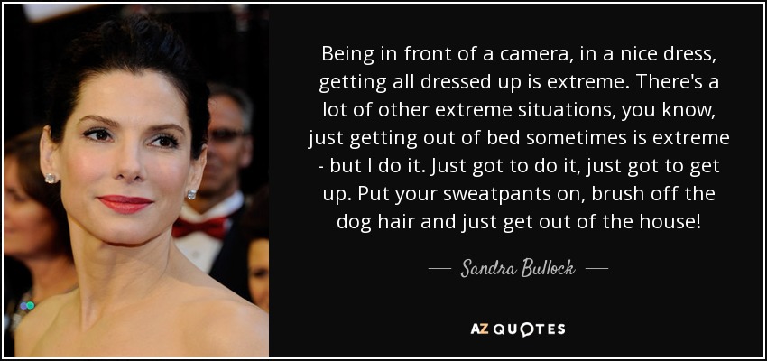 Being in front of a camera, in a nice dress, getting all dressed up is extreme. There's a lot of other extreme situations, you know, just getting out of bed sometimes is extreme - but I do it. Just got to do it, just got to get up. Put your sweatpants on, brush off the dog hair and just get out of the house! - Sandra Bullock