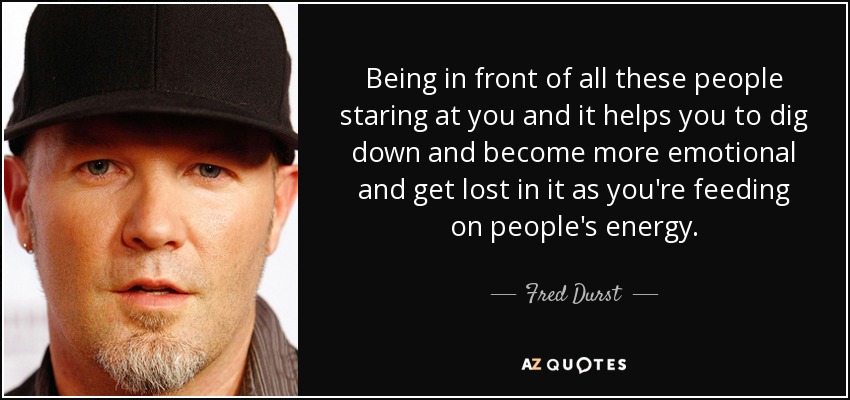 Being in front of all these people staring at you and it helps you to dig down and become more emotional and get lost in it as you're feeding on people's energy. - Fred Durst