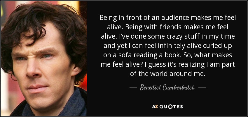 Being in front of an audience makes me feel alive. Being with friends makes me feel alive. I’ve done some crazy stuff in my time and yet I can feel infinitely alive curled up on a sofa reading a book. So, what makes me feel alive? I guess it’s realizing I am part of the world around me. - Benedict Cumberbatch