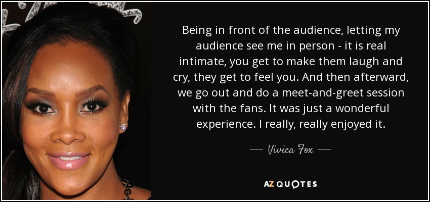Being in front of the audience, letting my audience see me in person - it is real intimate, you get to make them laugh and cry, they get to feel you. And then afterward, we go out and do a meet-and-greet session with the fans. It was just a wonderful experience. I really, really enjoyed it. - Vivica Fox