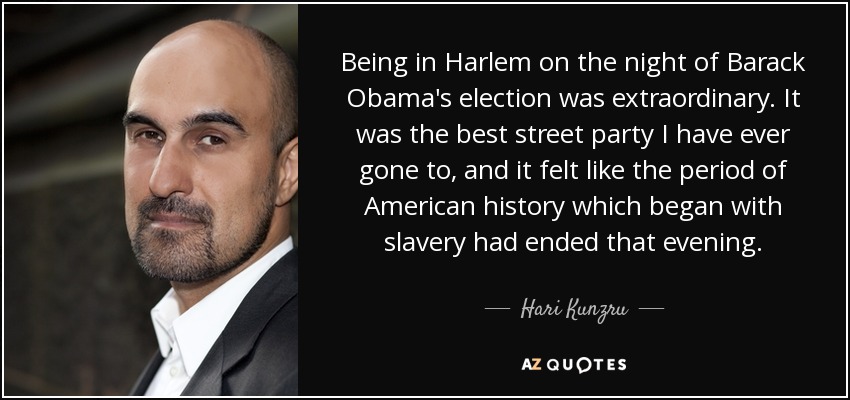 Being in Harlem on the night of Barack Obama's election was extraordinary. It was the best street party I have ever gone to, and it felt like the period of American history which began with slavery had ended that evening. - Hari Kunzru