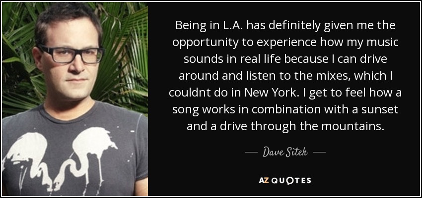 Being in L.A. has definitely given me the opportunity to experience how my music sounds in real life because I can drive around and listen to the mixes, which I couldnt do in New York. I get to feel how a song works in combination with a sunset and a drive through the mountains. - Dave Sitek