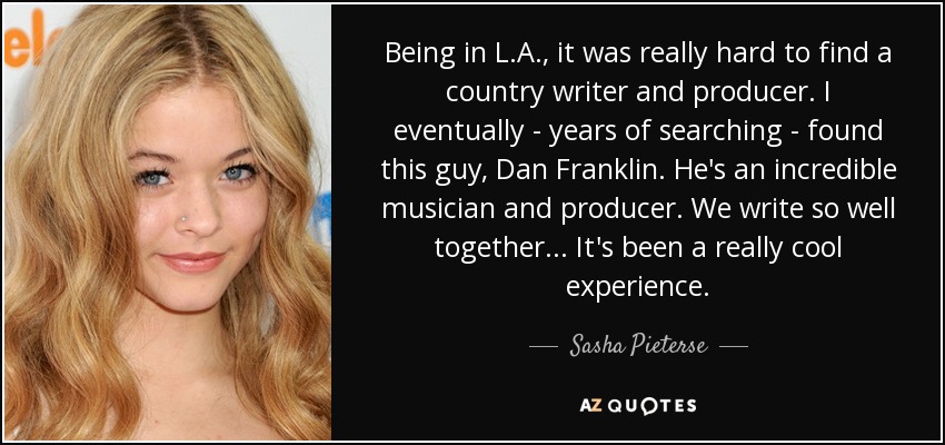 Being in L.A., it was really hard to find a country writer and producer. I eventually - years of searching - found this guy, Dan Franklin. He's an incredible musician and producer. We write so well together... It's been a really cool experience. - Sasha Pieterse