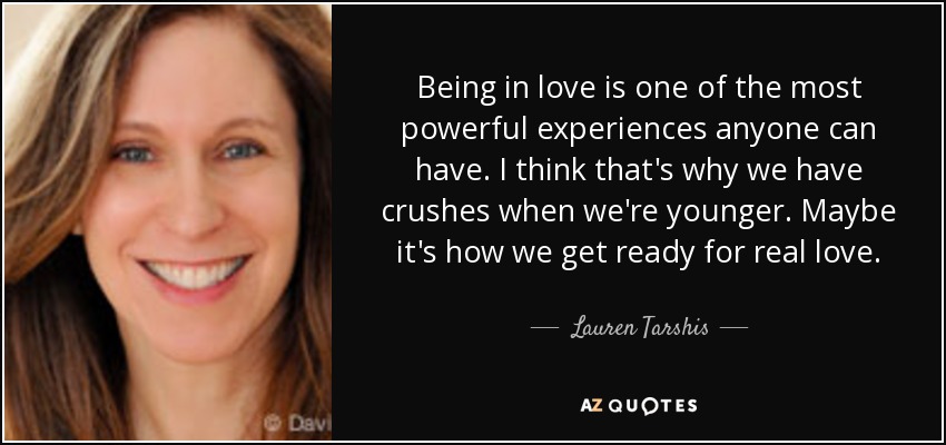 Being in love is one of the most powerful experiences anyone can have. I think that's why we have crushes when we're younger. Maybe it's how we get ready for real love. - Lauren Tarshis