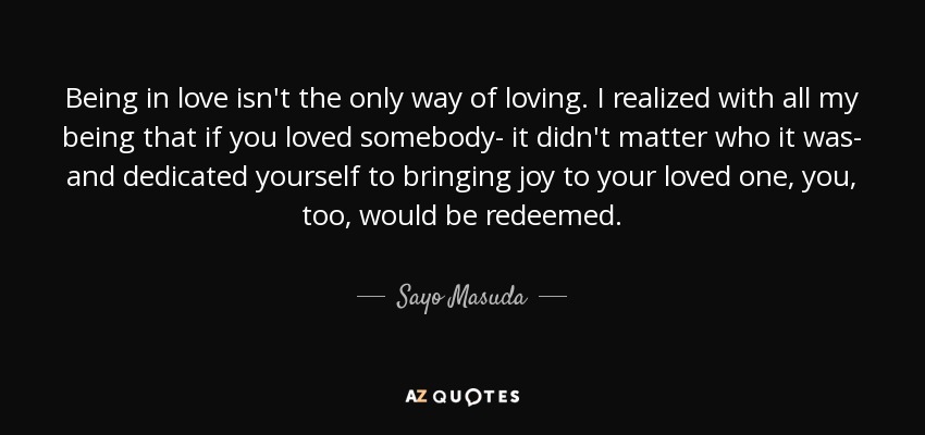 Being in love isn't the only way of loving. I realized with all my being that if you loved somebody- it didn't matter who it was- and dedicated yourself to bringing joy to your loved one, you, too, would be redeemed. - Sayo Masuda