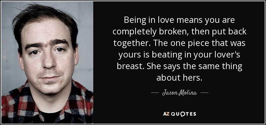 Being in love means you are completely broken, then put back together. The one piece that was yours is beating in your lover's breast. She says the same thing about hers. - Jason Molina