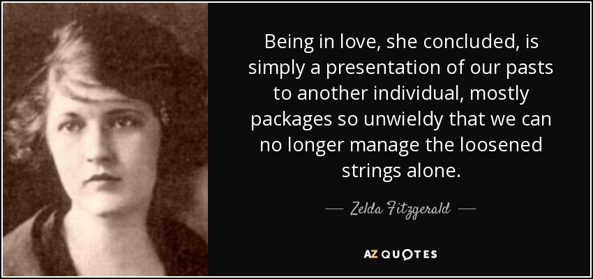 Being in love, she concluded, is simply a presentation of our pasts to another individual, mostly packages so unwieldy that we can no longer manage the loosened strings alone. - Zelda Fitzgerald