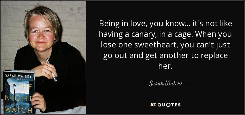 Being in love, you know... it's not like having a canary, in a cage. When you lose one sweetheart, you can't just go out and get another to replace her. - Sarah Waters