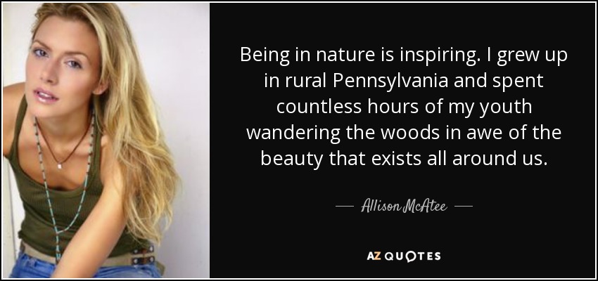 Being in nature is inspiring. I grew up in rural Pennsylvania and spent countless hours of my youth wandering the woods in awe of the beauty that exists all around us. - Allison McAtee